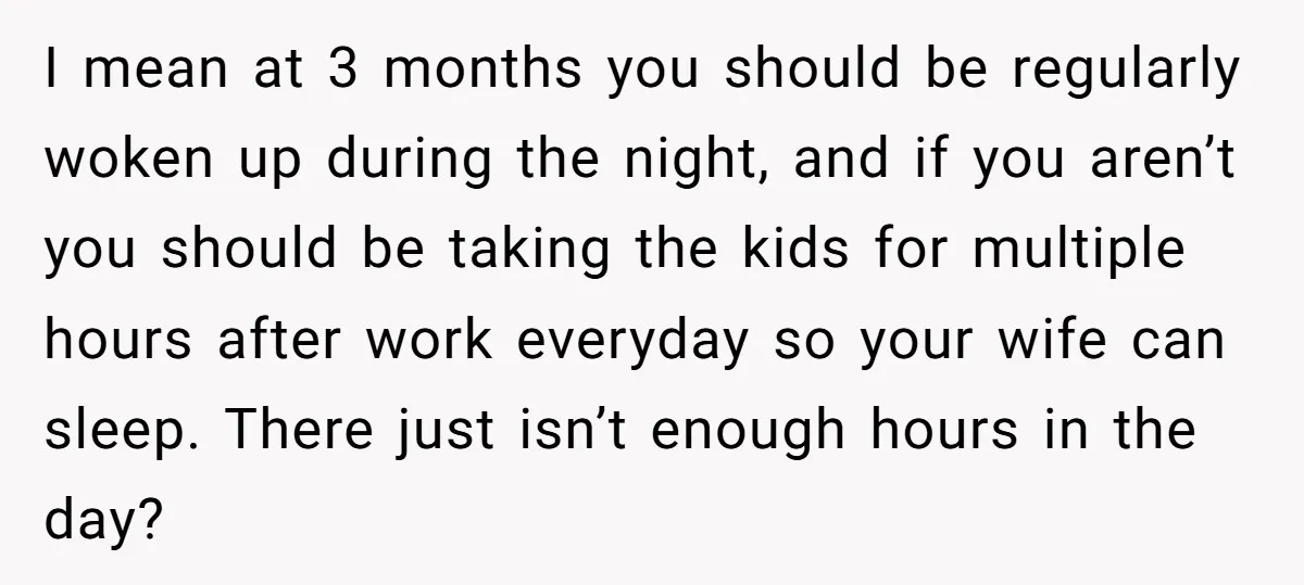 I mean at 3 months you should be regularly woken up during the night, and if you aren’t you should be taking the kids for multiple hours after work everyday...