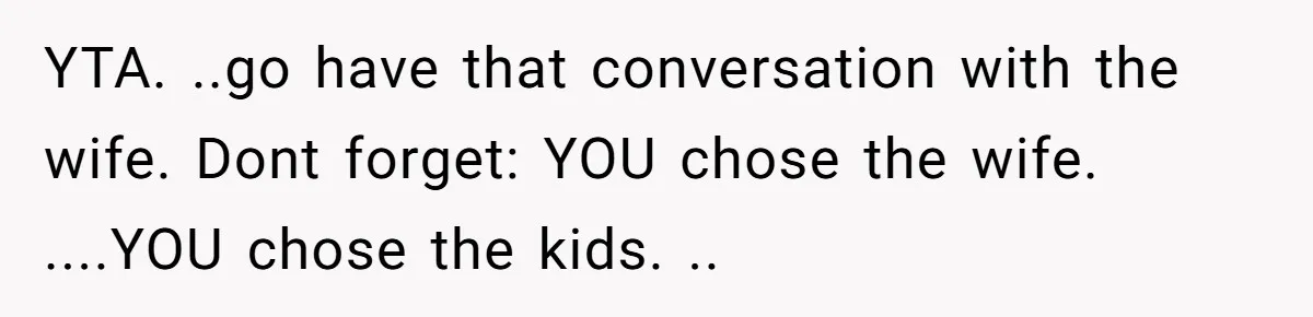 YTA. ..go have that conversation with the wife. Dont forget: YOU chose the wife. ....YOU chose the kids. ..