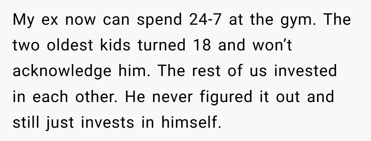 My ex now can spend 24-7 at the gym. The two oldest kids turned 18 and won’t acknowledge him. The rest of us invested in each other. He never figured...