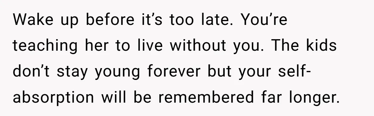 Wake up before it’s too late. You’re teaching her to live without you. The kids don’t stay young forever but your self-absorption will be remembered far longer.