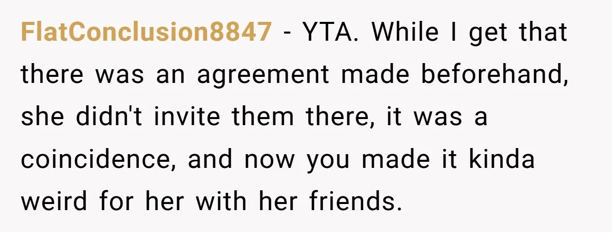 FlatConclusion8847 − YTA. While I get that there was an agreement made beforehand, she didn't invite them there, it was a coincidence, and now you made it kinda weird for...