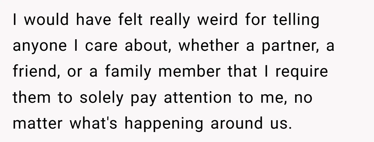 I would have felt really weird for telling anyone I care about, whether a partner, a friend, or a family member that I require them to solely pay attention to...