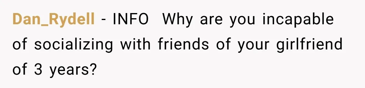 Dan_Rydell − INFO Why are you incapable of socializing with friends of your girlfriend of 3 years?
