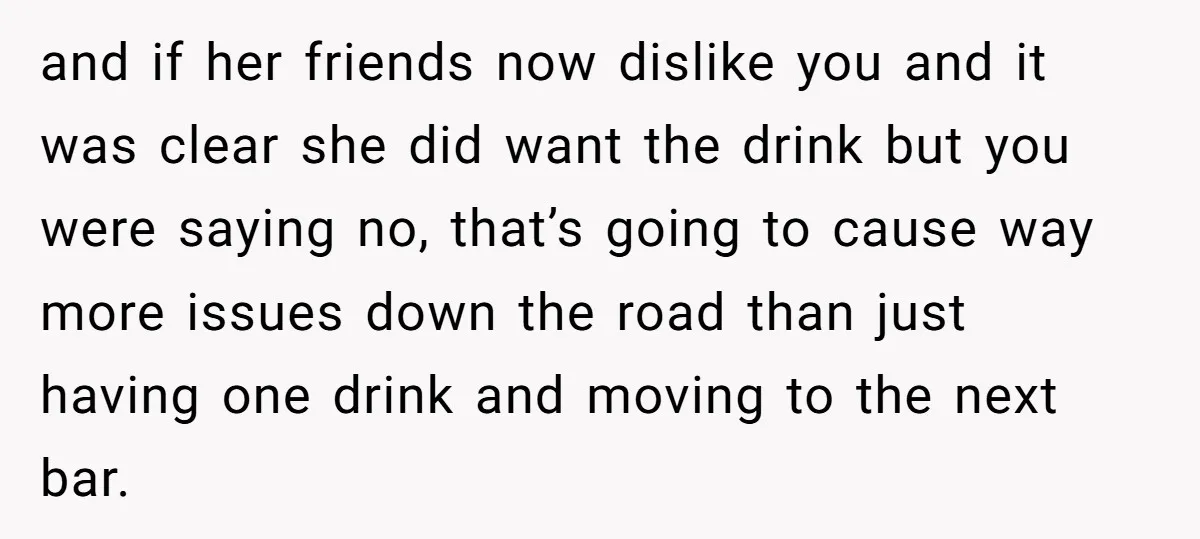 and if her friends now dislike you and it was clear she did want the drink but you were saying no, that’s going to cause way more issues down the...