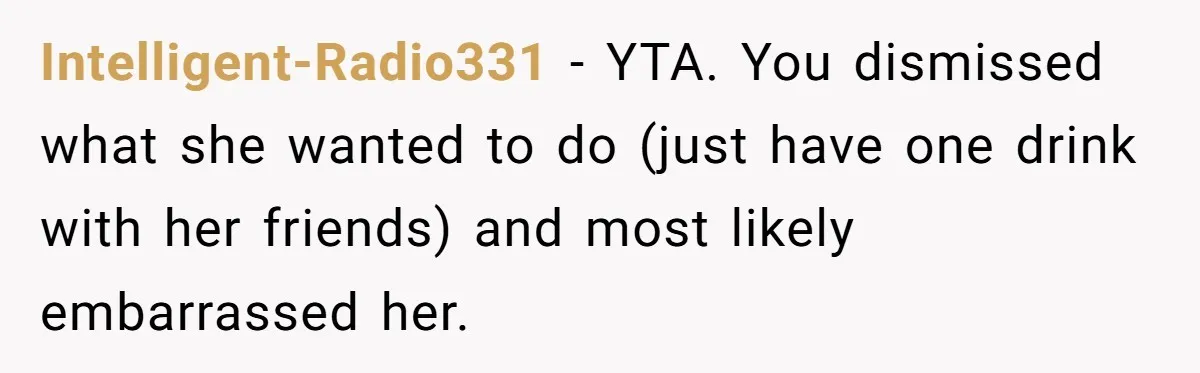 Intelligent-Radio331 − YTA. You dismissed what she wanted to do (just have one drink with her friends) and most likely embarrassed her.