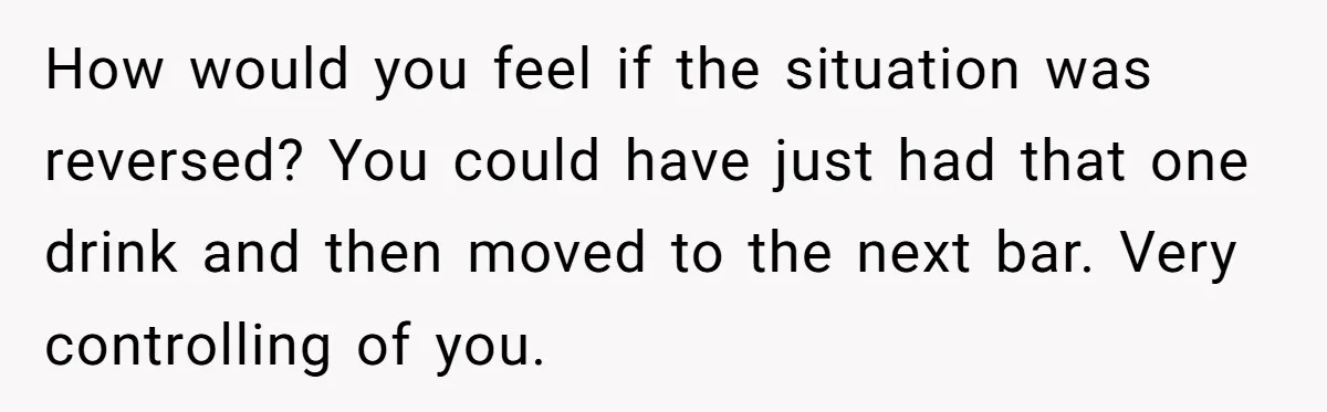 How would you feel if the situation was reversed? You could have just had that one drink and then moved to the next bar. Very controlling of you.