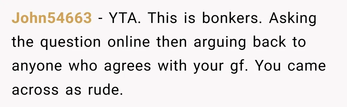 John54663 − YTA. This is bonkers. Asking the question online then arguing back to anyone who agrees with your gf. You came across as rude.