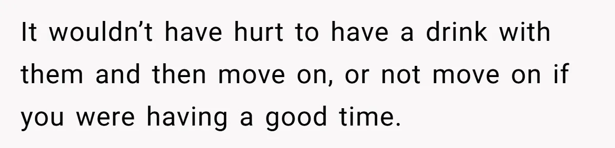 It wouldn’t have hurt to have a drink with them and then move on, or not move on if you were having a good time.