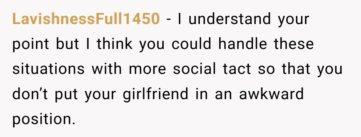 LavishnessFull1450 − I understand your point but I think you could handle these situations with more social tact so that you don’t put your girlfriend in an awkward position.