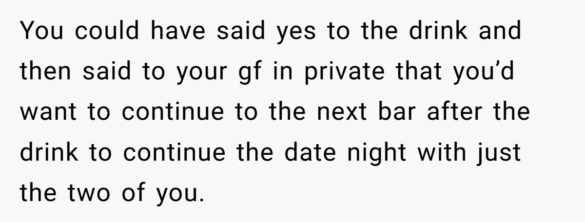 You could have said yes to the drink and then said to your gf in private that you’d want to continue to the next bar after the drink to continue...