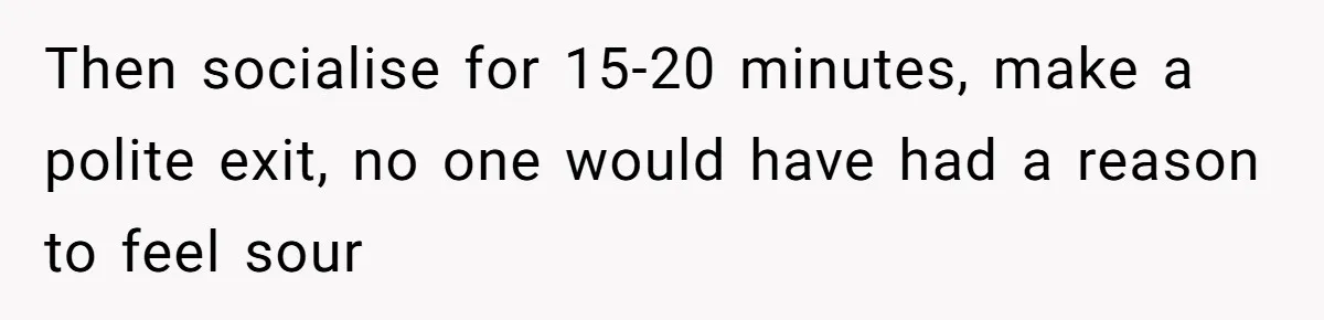 Then socialise for 15-20 minutes, make a polite exit, no one would have had a reason to feel sour