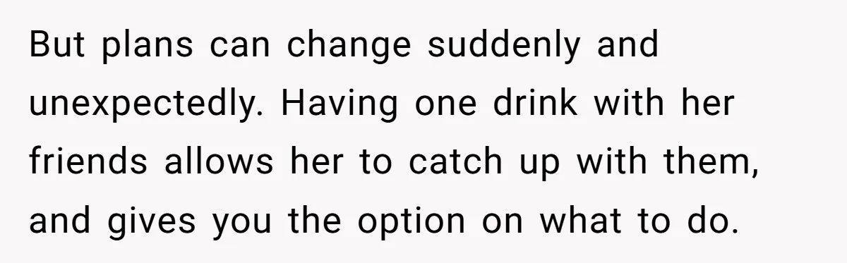 But plans can change suddenly and unexpectedly. Having one drink with her friends allows her to catch up with them, and gives you the option on what to do.