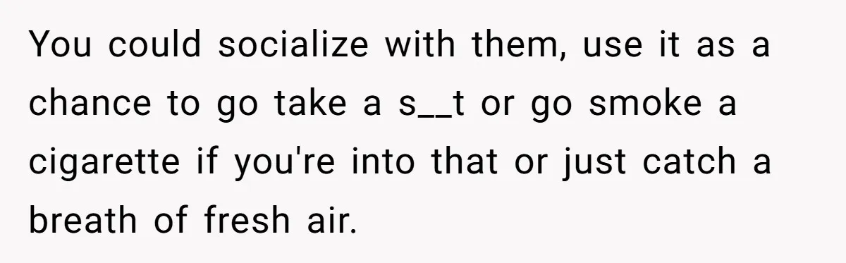 You could socialize with them, use it as a chance to go take a s__t or go smoke a cigarette if you're into that or just catch a breath of...