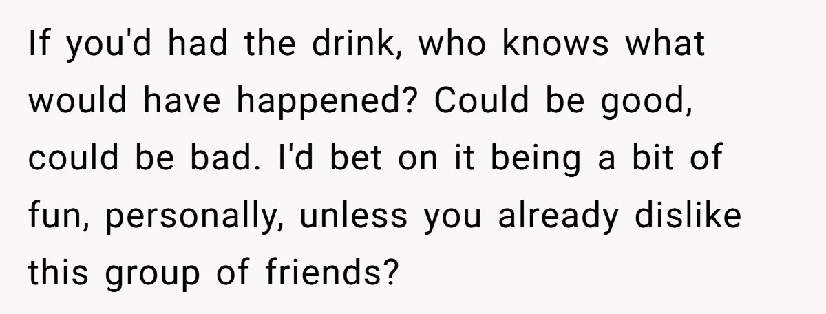 If you'd had the drink, who knows what would have happened? Could be good, could be bad. I'd bet on it being a bit of fun, personally, unless you already...