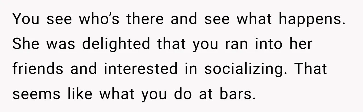 You see who’s there and see what happens. She was delighted that you ran into her friends and interested in socializing. That seems like what you do at bars.