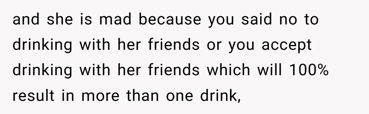 and she is mad because you said no to drinking with her friends or you accept drinking with her friends which will 100% result in more than one drink,
