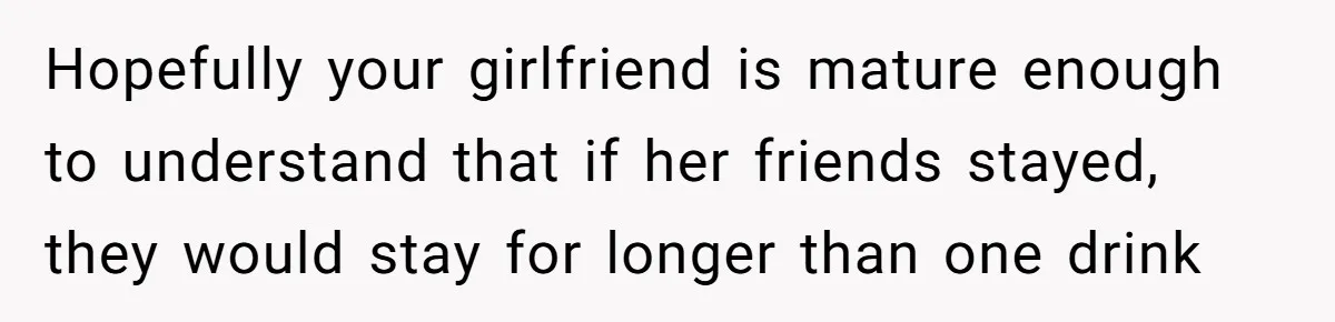 Hopefully your girlfriend is mature enough to understand that if her friends stayed, they would stay for longer than one drink