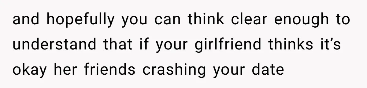 and hopefully you can think clear enough to understand that if your girlfriend thinks it’s okay her friends crashing your date