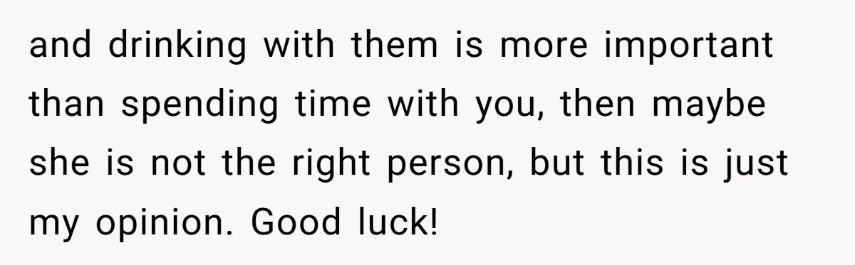 and drinking with them is more important than spending time with you, then maybe she is not the right person, but this is just my opinion. Good luck!