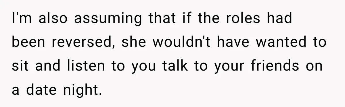 I'm also assuming that if the roles had been reversed, she wouldn't have wanted to sit and listen to you talk to your friends on a date night.