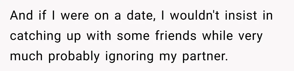 And if I were on a date, I wouldn't insist in catching up with some friends while very much probably ignoring my partner.