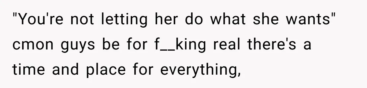 "You're not letting her do what she wants" cmon guys be for f__king real there's a time and place for everything,