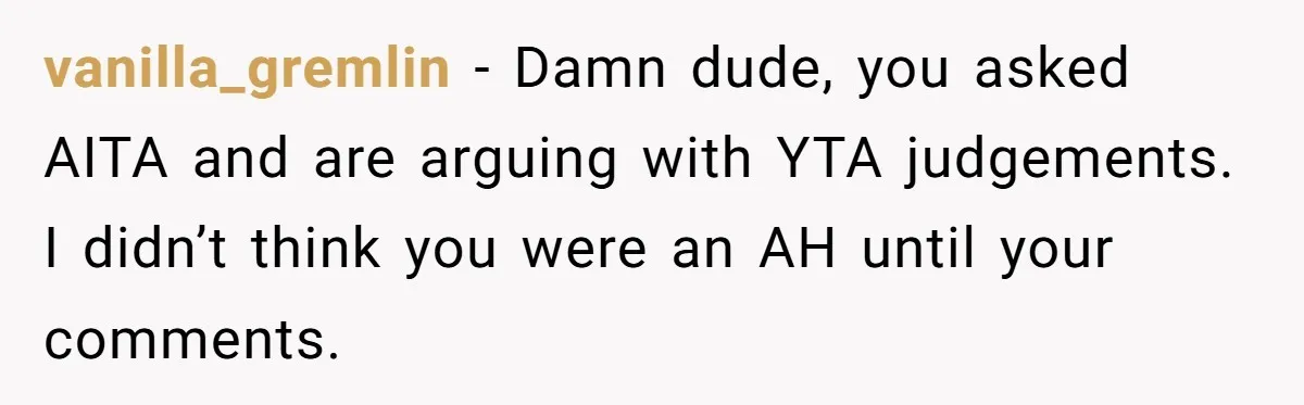 vanilla_gremlin − Damn dude, you asked AITA and are arguing with YTA judgements. I didn’t think you were an AH until your comments.