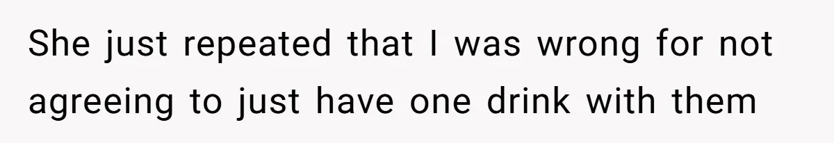 She just repeated that I was wrong for not agreeing to just have one drink with them