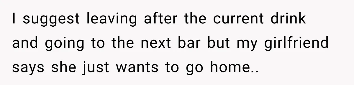 I suggest leaving after the current drink and going to the next bar but my girlfriend says she just wants to go home..