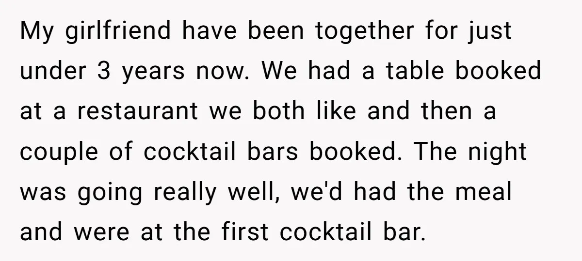 My girlfriend have been together for just under 3 years now. We had a table booked at a restaurant we both like and then a couple of cocktail bars booked....