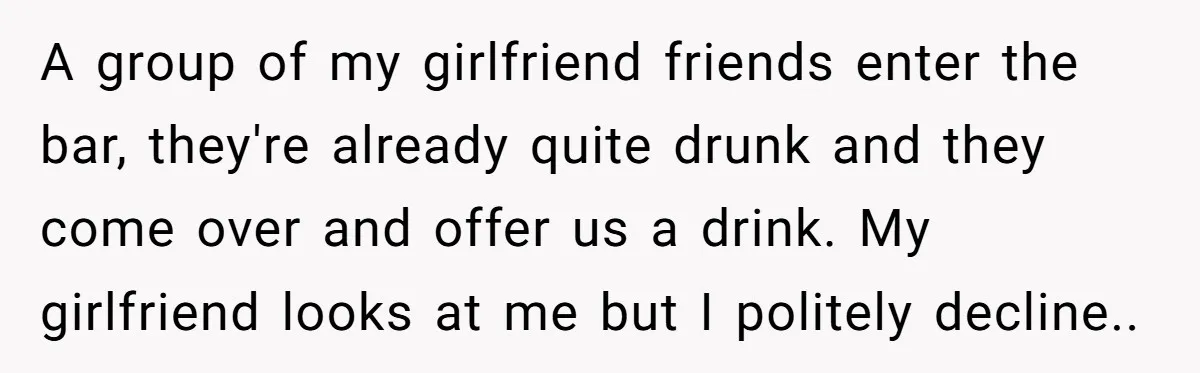 A group of my girlfriend friends enter the bar, they're already quite drunk and they come over and offer us a drink. My girlfriend looks at me but I politely...