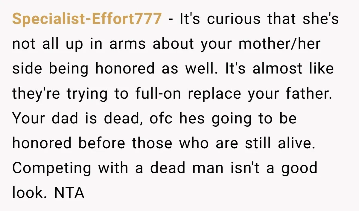 Specialist-Effort777 - It's curious that she's not all up in arms about your mother/her side being honored as well. It's almost like they're trying to full-on replace your father. Your...