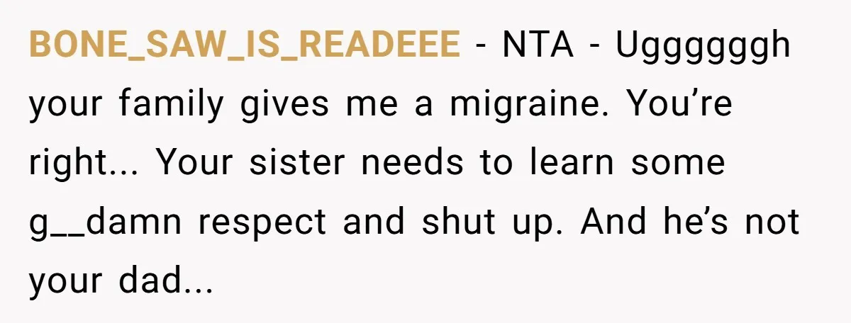 BONE_SAW_IS_READEEE - NTA - Uggggggh your family gives me a migraine. You’re right... Your sister needs to learn some g__damn respect and shut up. And he’s not your dad...