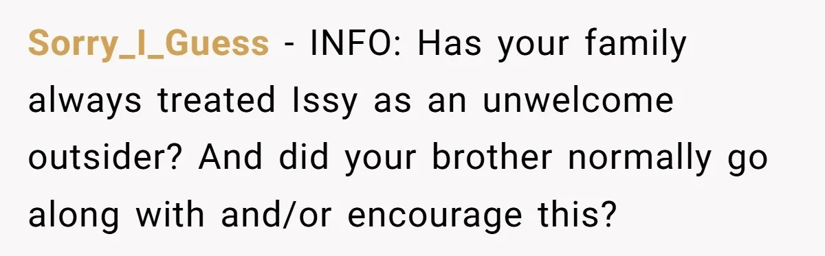 Sorry_I_Guess − INFO: Has your family always treated Issy as an unwelcome outsider? And did your brother normally go along with and/or encourage this?