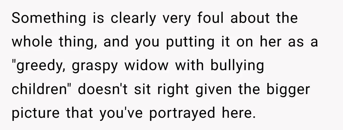 Something is clearly very foul about the whole thing, and you putting it on her as a "greedy, graspy widow with bullying children" doesn't sit right given the bigger picture...
