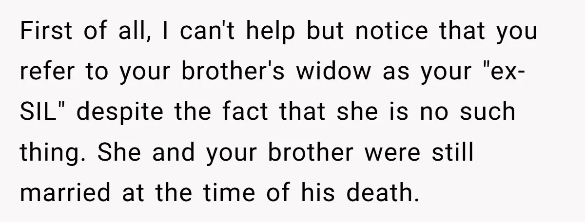 First of all, I can't help but notice that you refer to your brother's widow as your "ex-SIL" despite the fact that she is no such thing. She and your...