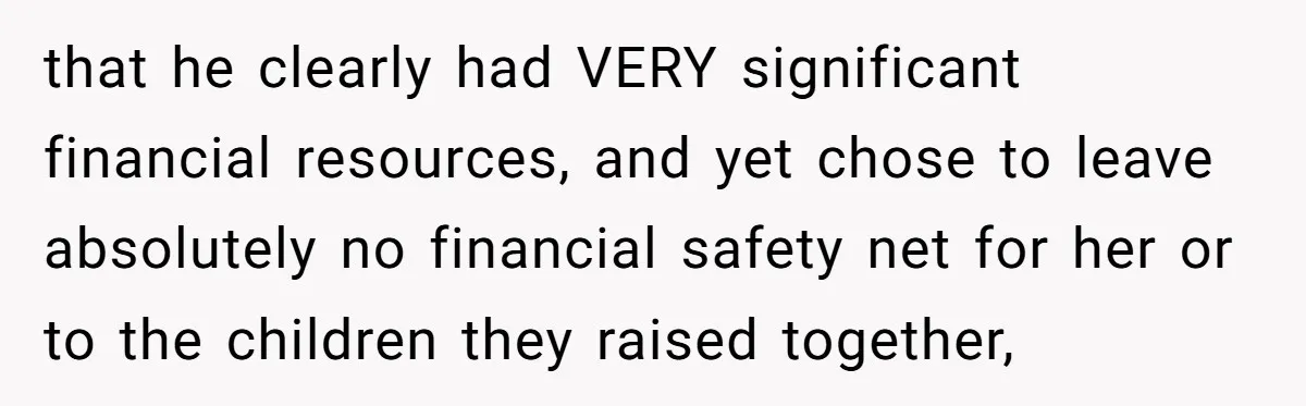 that he clearly had VERY significant financial resources, and yet chose to leave absolutely no financial safety net for her or to the children they raised together,
