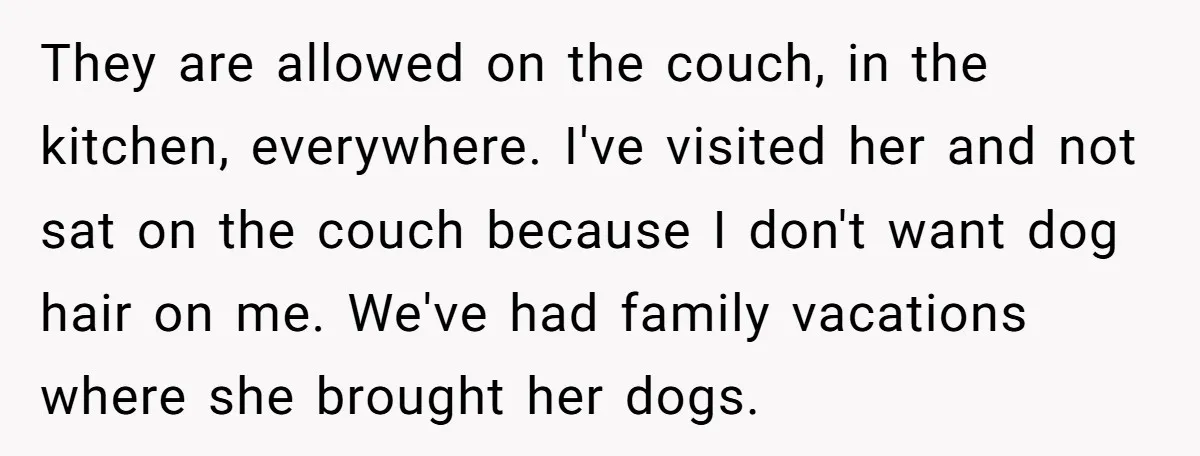 They are allowed on the couch, in the kitchen, everywhere. I've visited her and not sat on the couch because I don't want dog hair on me. We've had family...