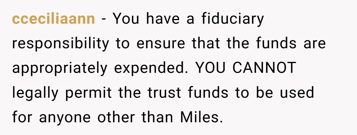 cceciliaann − You have a fiduciary responsibility to ensure that the funds are appropriately expended. YOU CANNOT legally permit the trust funds to be used for anyone other than Miles.