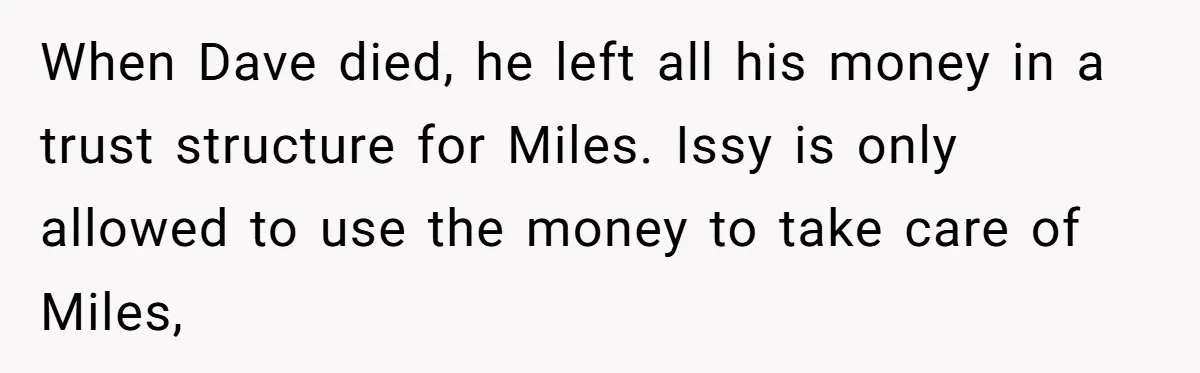When Dave died, he left all his money in a trust structure for Miles. Issy is only allowed to use the money to take care of Miles,