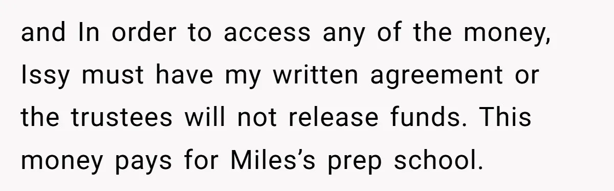 and In order to access any of the money, Issy must have my written agreement or the trustees will not release funds. This money pays for Miles’s prep school.