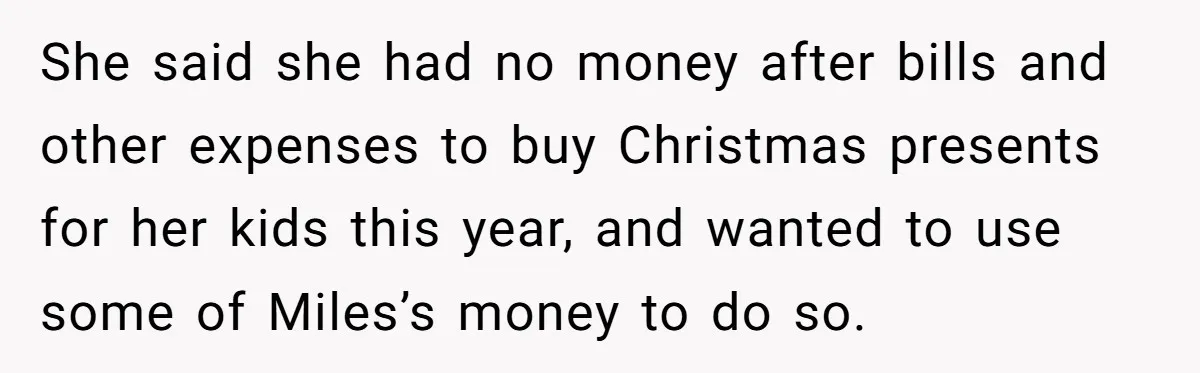 She said she had no money after bills and other expenses to buy Christmas presents for her kids this year, and wanted to use some of Miles’s money to do...