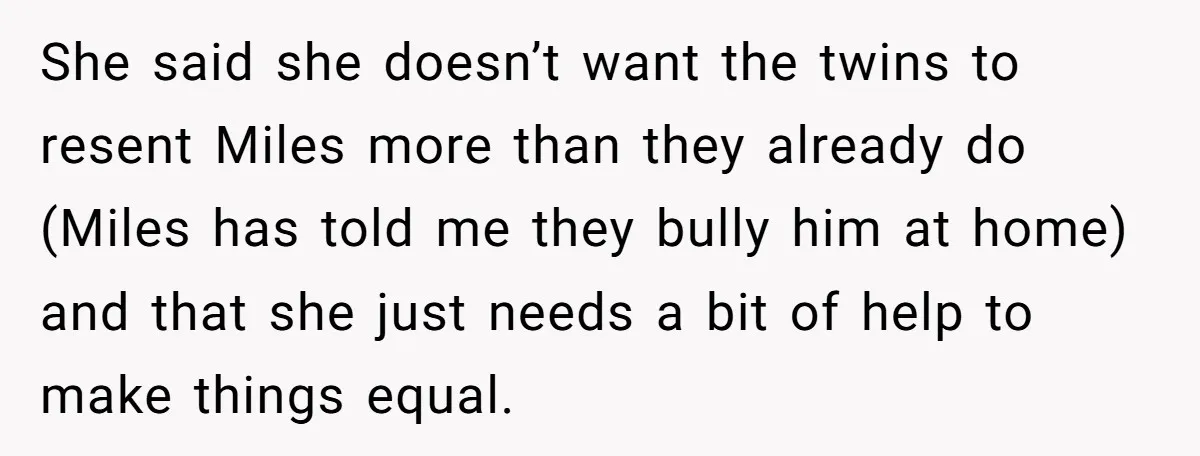 She said she doesn’t want the twins to resent Miles more than they already do (Miles has told me they bully him at home) and that she just needs a...
