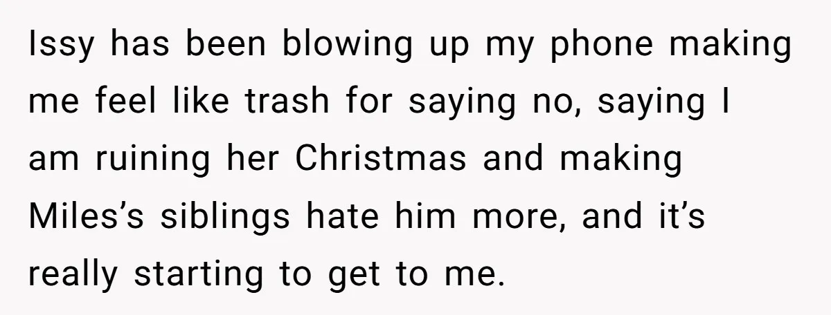 Issy has been blowing up my phone making me feel like trash for saying no, saying I am ruining her Christmas and making Miles’s siblings hate him more, and it’s...