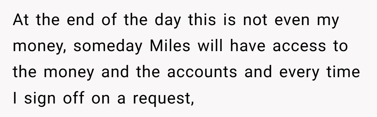 At the end of the day this is not even my money, someday Miles will have access to the money and the accounts and every time I sign off on...