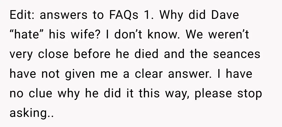 Edit: answers to FAQs 1. Why did Dave “hate” his wife? I don’t know. We weren’t very close before he died and the seances have not given me a clear...