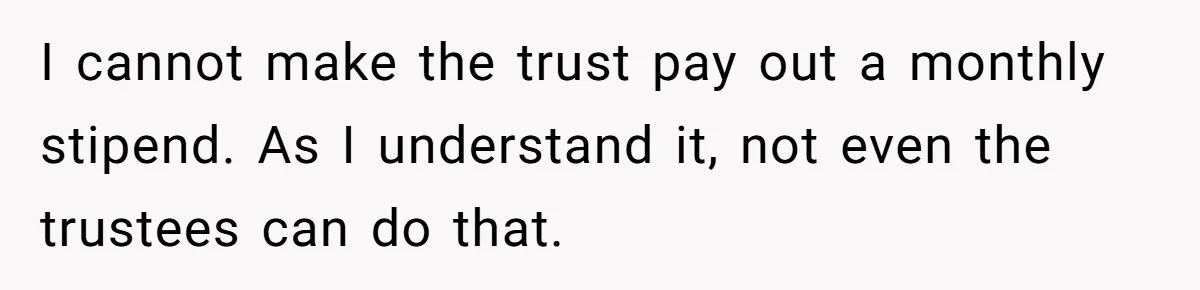I cannot make the trust pay out a monthly stipend. As I understand it, not even the trustees can do that.