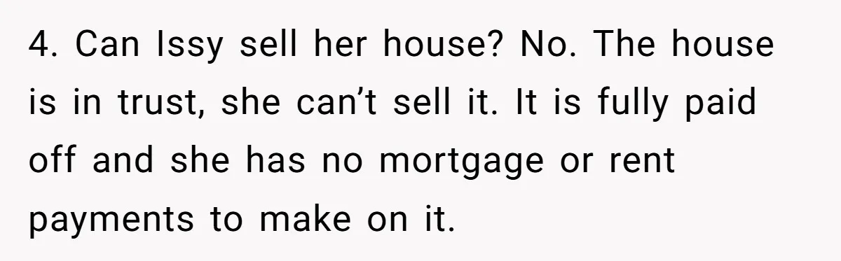 4. Can Issy sell her house? No. The house is in trust, she can’t sell it. It is fully paid off and she has no mortgage or rent payments to...