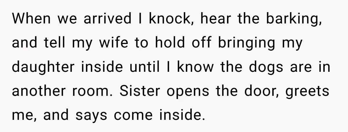 When we arrived I knock, hear the barking, and tell my wife to hold off bringing my daughter inside until I know the dogs are in another room. Sister opens...