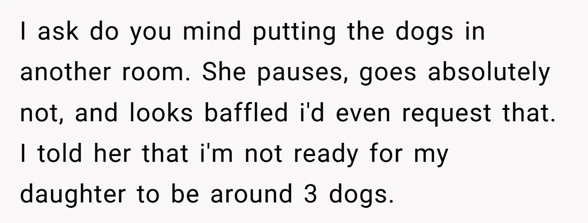 I ask do you mind putting the dogs in another room. She pauses, goes absolutely not, and looks baffled i'd even request that. I told her that i'm not ready...